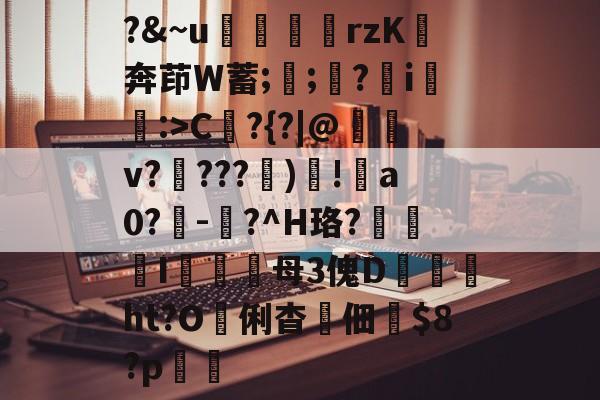 金年会下载安装-?&amp;~u╢脝rzK奔茚W蓄;誁;願?翧i猐潰:>C?{?|@儻v????幀)毸!犑a0?鰇-?^H珞?挓I硋母3傀D孖劚ht?O俐杳蟞佃掟$8?p聎的简单介绍